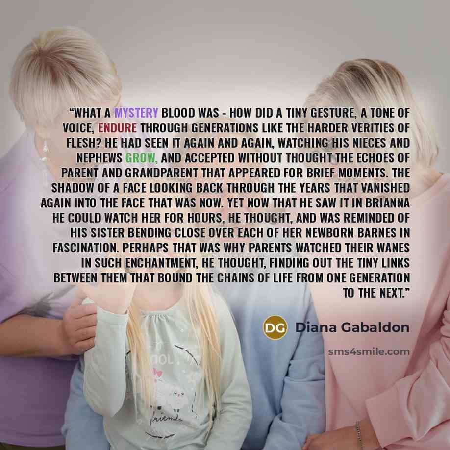 “What a mystery blood was - how did a tiny gesture, a tone of voice, endure through generations like the harder verities of flesh? He had seen it again and again, watching his nieces and nephews grow, and accepted without thought the echoes of parent and grandparent that appeared for brief moments…” quote by Diana Gabaldon