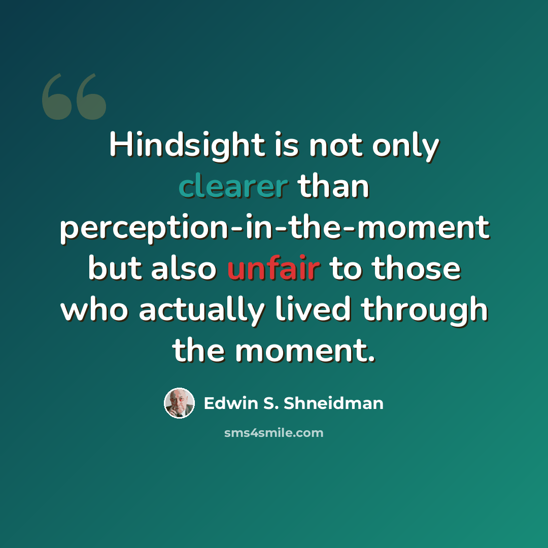 “Hindsight is not only clearer than perception-in-the-moment but also unfair to those who actually lived through the moment.” quote by Edwin S. Shneidman