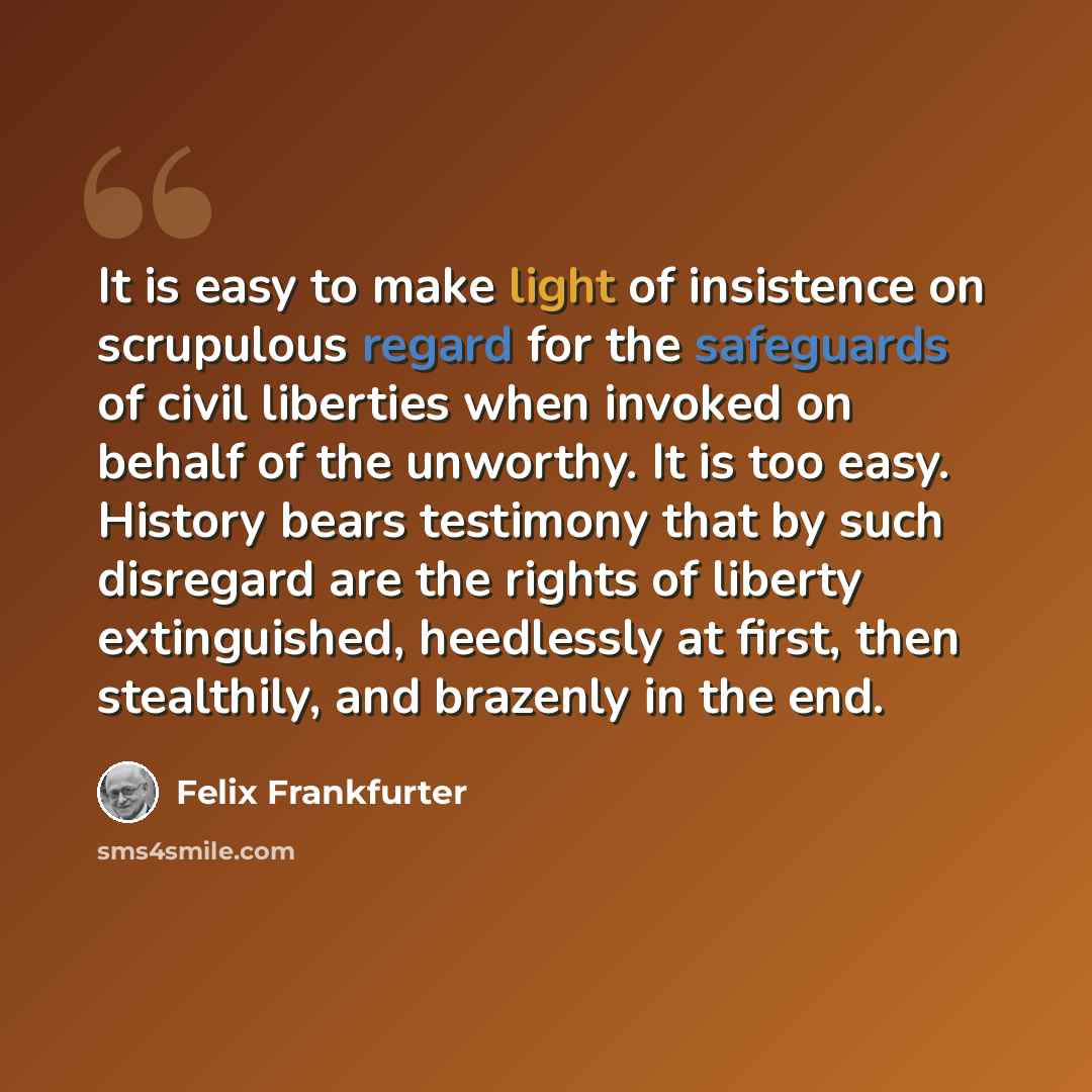 “It is easy to make light of insistence on scrupulous regard for the safeguards of civil liberties when invoked on behalf of the unworthy. It is too easy. History bears testimony that by such disregard are the rights of liberty extinguished, heedlessly at first, then stealthily, and brazenly in the…” quote by Felix Frankfurter