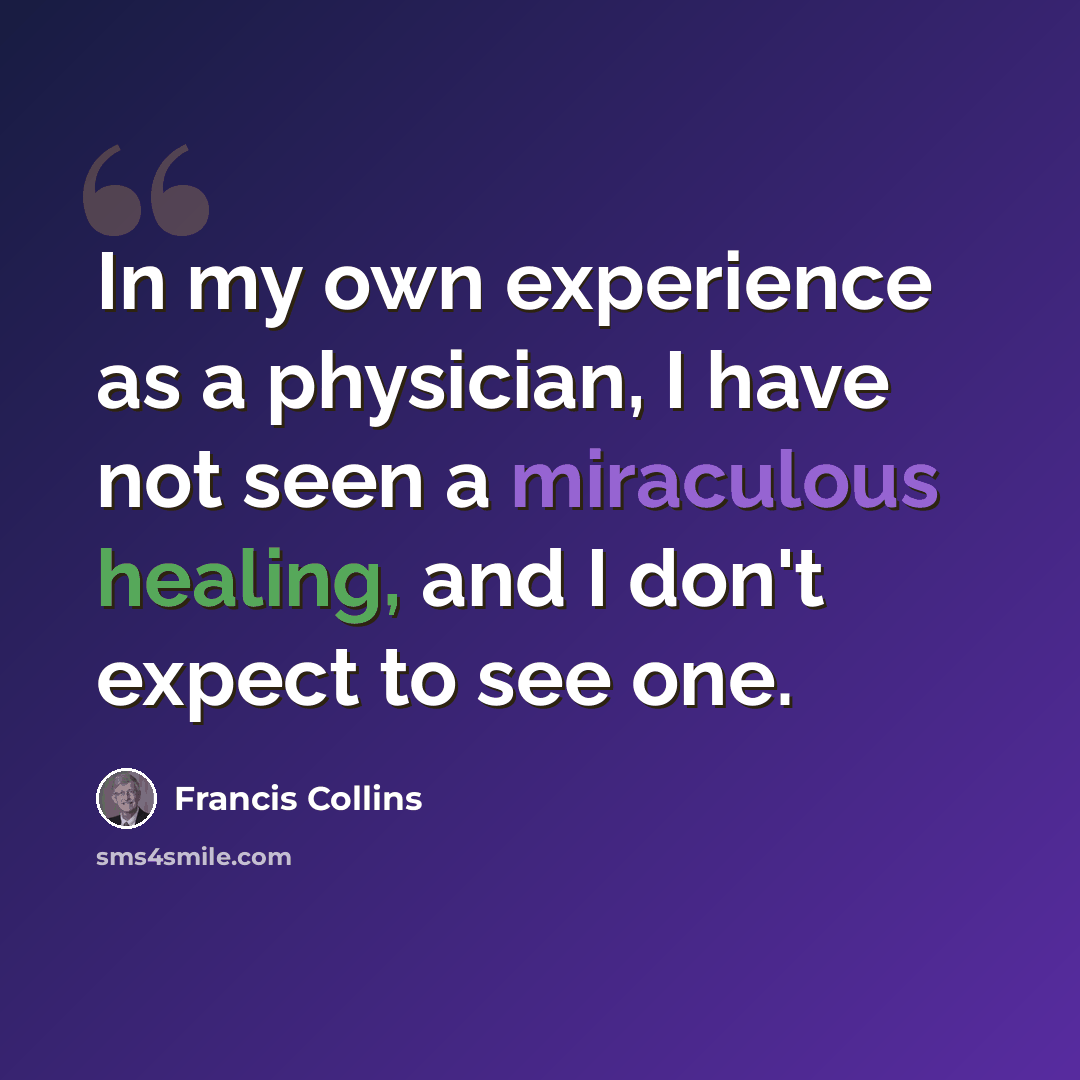 “In my own experience as a physician, I have not seen a miraculous healing, and I don't expect to see one.” quote by Francis Collins