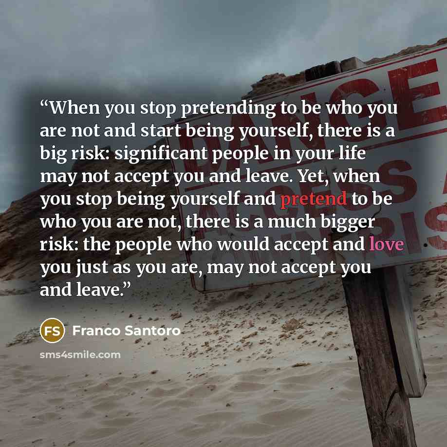 “When you stop pretending to be who you are not and start being yourself, there is a big risk: significant people in your life may not accept you and leave. Yet, when you stop being yourself and pretend to be who you are not, there is a much bigger risk: the people who would accept and love you…” quote by Franco Santoro