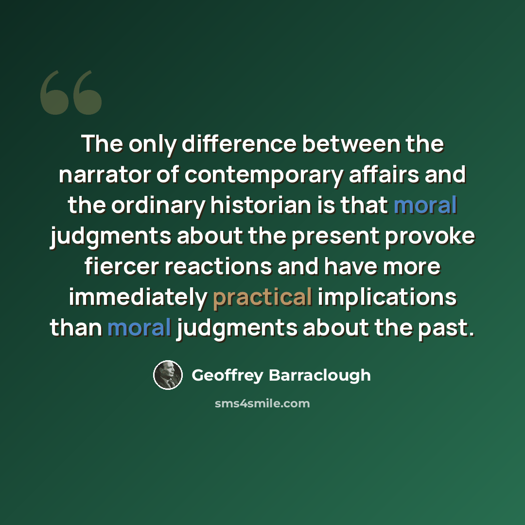 “The only difference between the narrator of contemporary affairs and the ordinary historian is that moral judgments about the present provoke fiercer reactions and have more immediately practical implications than moral judgments about the past.” quote by Geoffrey Barraclough