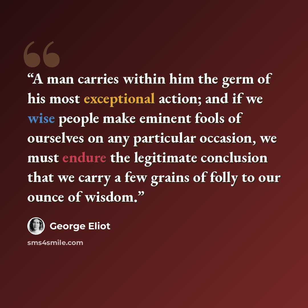 “A man carries within him the germ of his most exceptional action; and if we wise people make eminent fools of ourselves on any particular occasion, we must endure the legitimate conclusion that we carry a few grains of folly to our ounce of wisdom.” quote by George Eliot
