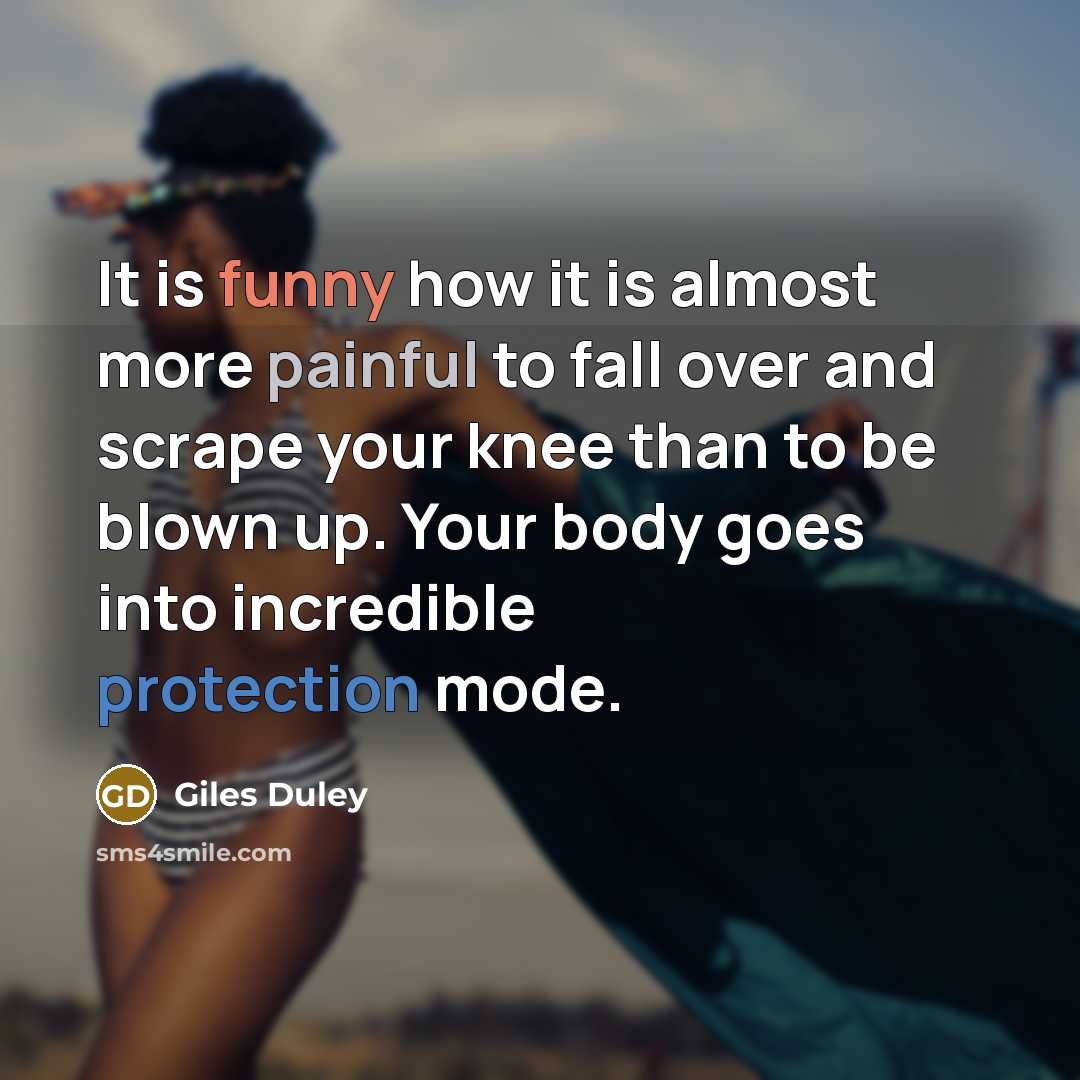 “It is funny how it is almost more painful to fall over and scrape your knee than to be blown up. Your body goes into incredible protection mode.” quote by Giles Duley