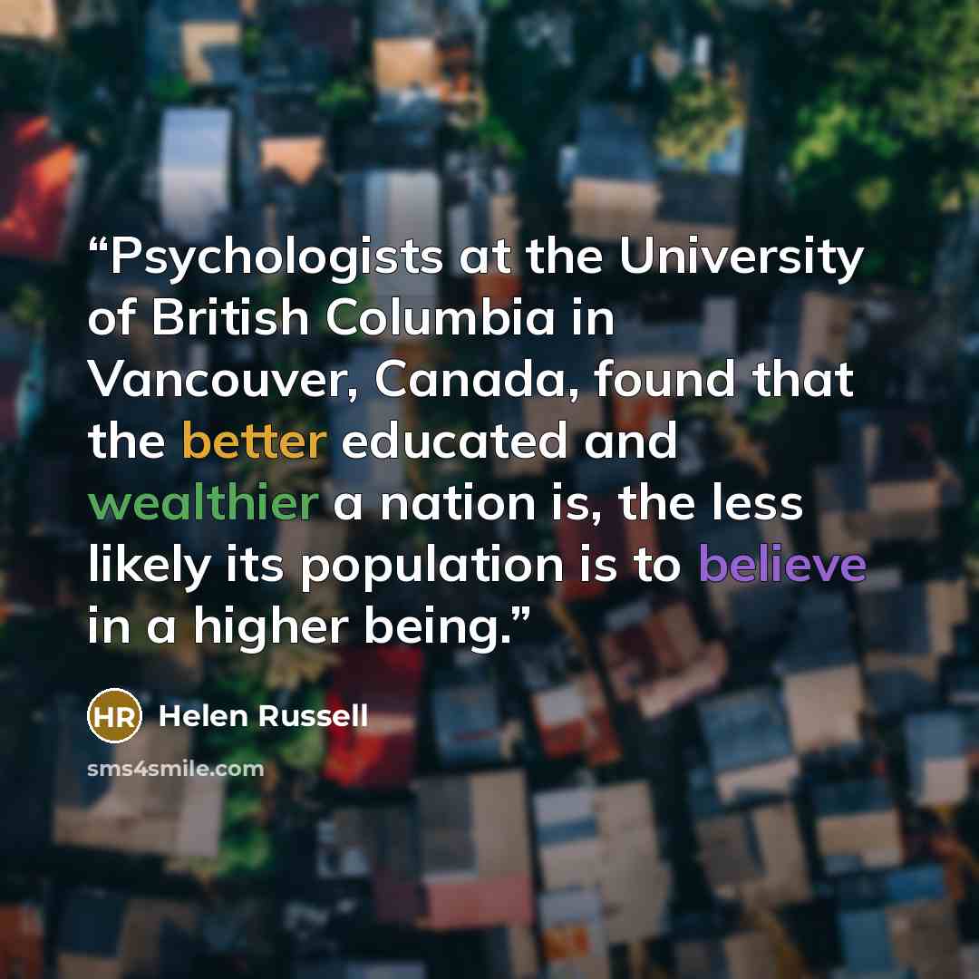 “Psychologists at the University of British Columbia in Vancouver, Canada, found that the better educated and wealthier a nation is, the less likely its population is to believe in a higher being.” quote by Helen Russell