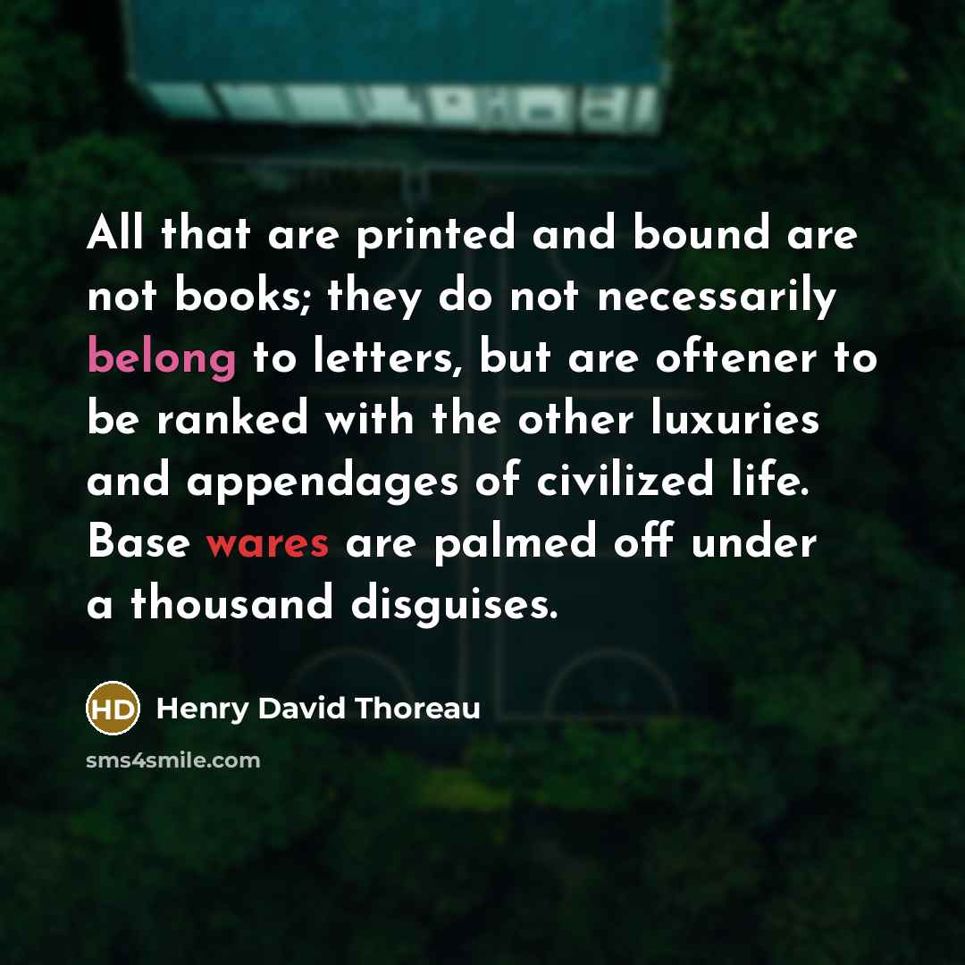 “All that are printed and bound are not books; they do not necessarily belong to letters, but are oftener to be ranked with the other luxuries and appendages of civilized life. Base wares are palmed off under a thousand disguises.” quote by Henry David Thoreau
