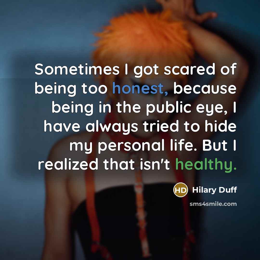 “Sometimes I got scared of being too honest, because being in the public eye, I have always tried to hide my personal life. But I realized that isn't healthy.” quote by Hilary Duff