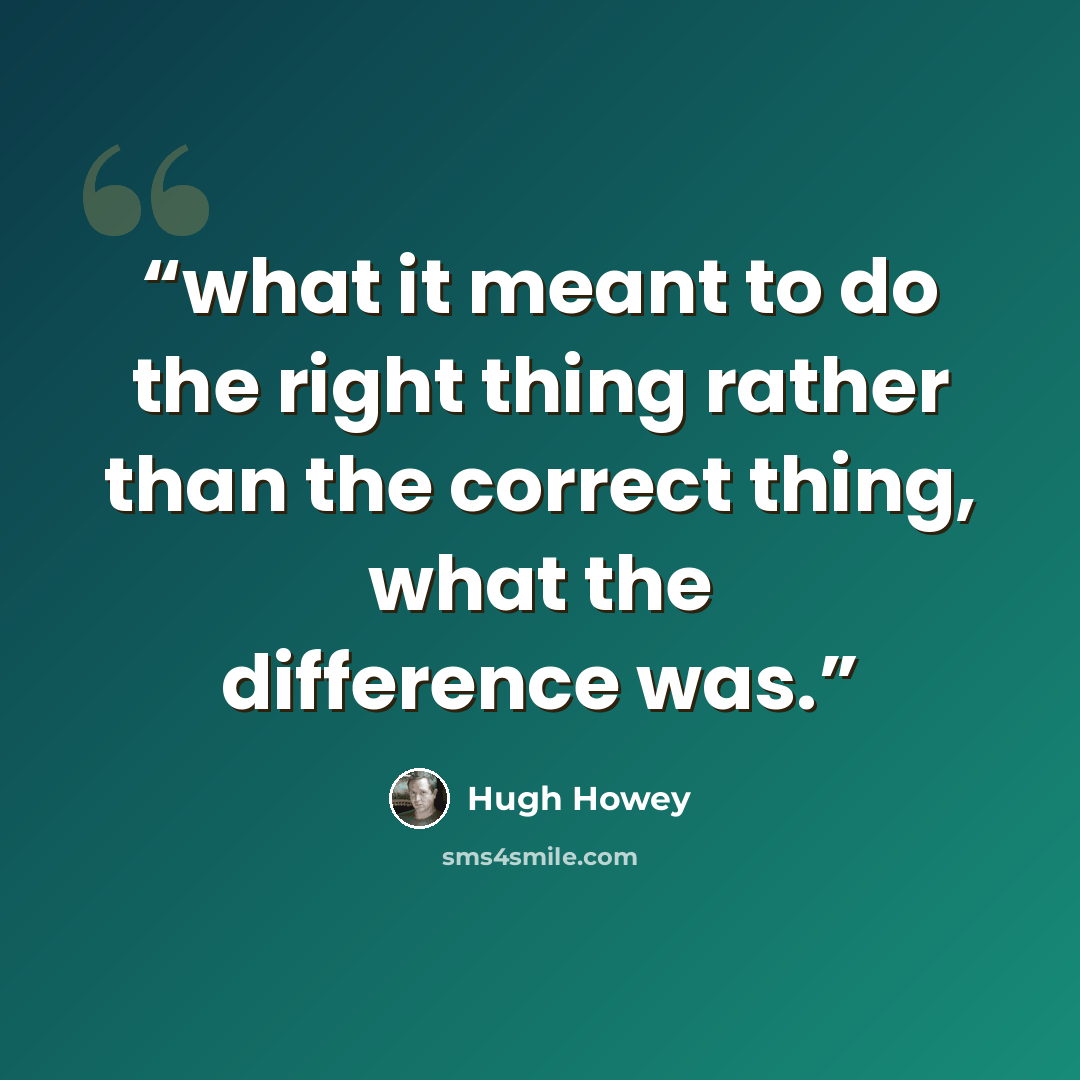 “what it meant to do the right thing rather than the correct thing, what the difference was.” quote by Hugh Howey