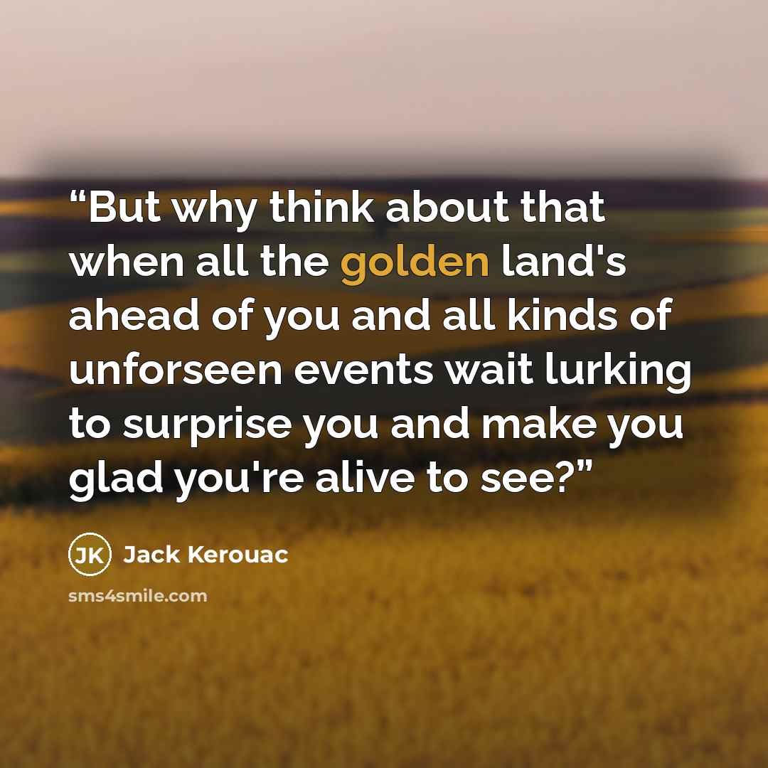 “But why think about that when all the golden land's ahead of you and all kinds of unforseen events wait lurking to surprise you and make you glad you're alive to see?” quote by Jack Kerouac
