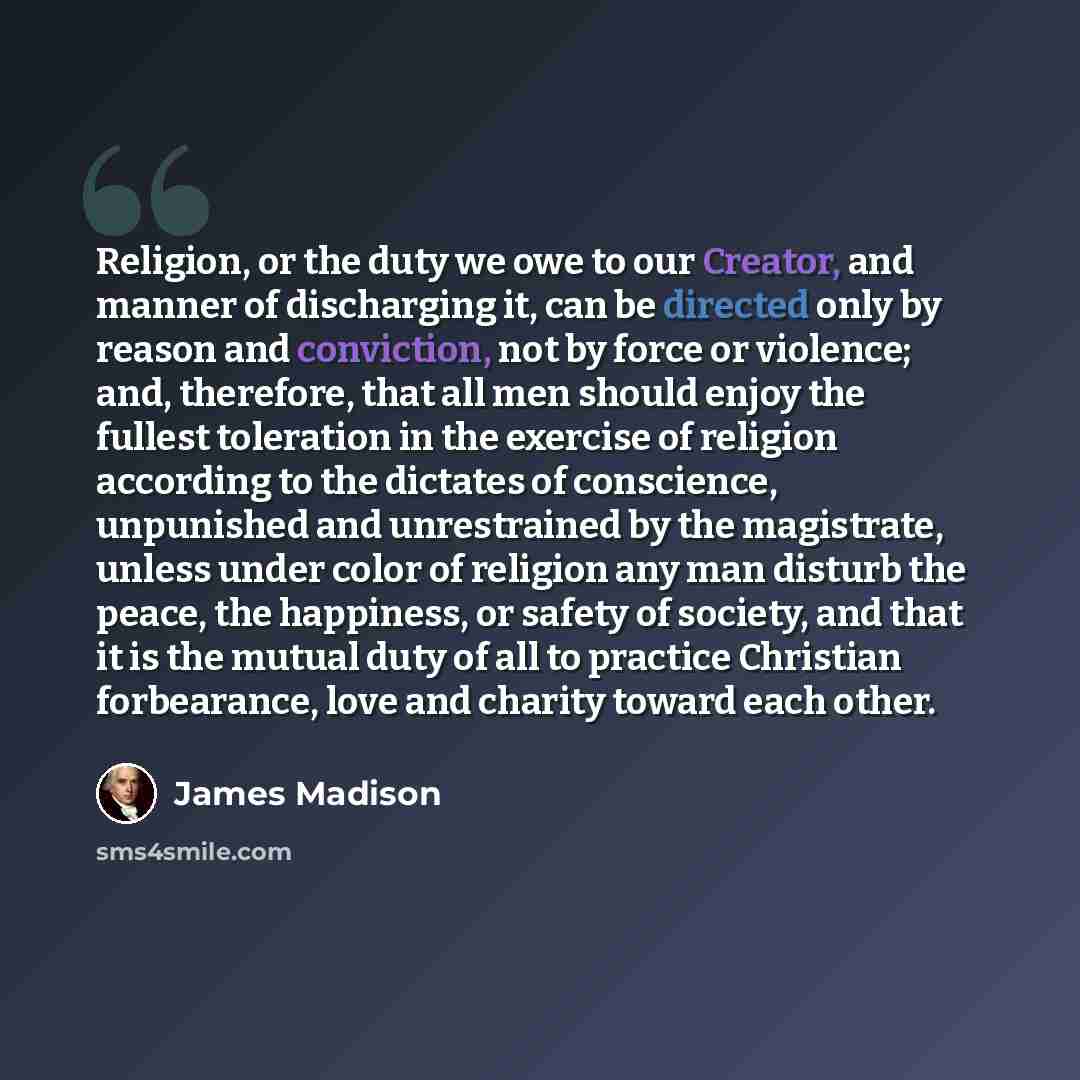 “Religion, or the duty we owe to our Creator, and manner of discharging it, can be directed only by reason and conviction, not by force or violence; and, therefore, that all men should enjoy the fullest toleration in the exercise of religion according to the dictates of conscience, unpunished and…” quote by James Madison