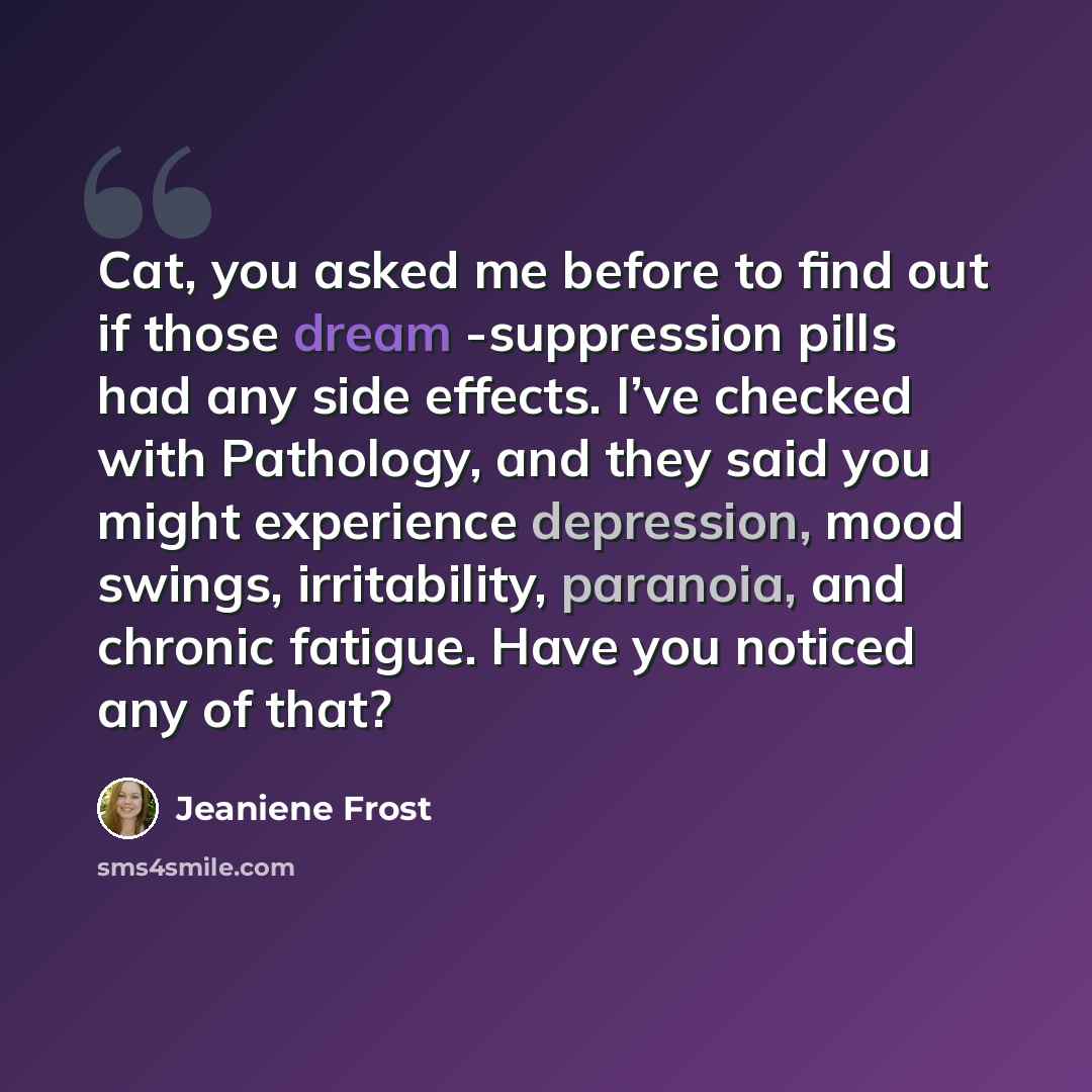 “Cat, you asked me before to find out if those dream -suppression pills had any side effects. I’ve checked with Pathology, and they said you might experience depression, mood swings, irritability, paranoia, and chronic fatigue. Have you noticed any of that?” quote by Jeaniene Frost