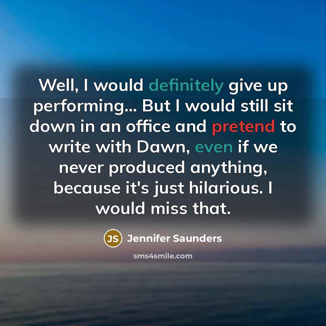 “Well, I would definitely give up performing... But I would still sit down in an office and pretend to write with Dawn, even if we never produced anything, because it's just hilarious. I would miss that.” quote by Jennifer Saunders