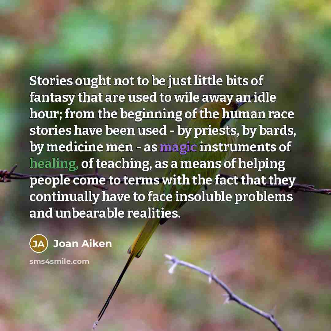 “Stories ought not to be just little bits of fantasy that are used to wile away an idle hour; from the beginning of the human race stories have been used - by priests, by bards, by medicine men - as magic instruments of healing, of teaching, as a means of helping people come to terms with the fact…” quote by Joan Aiken
