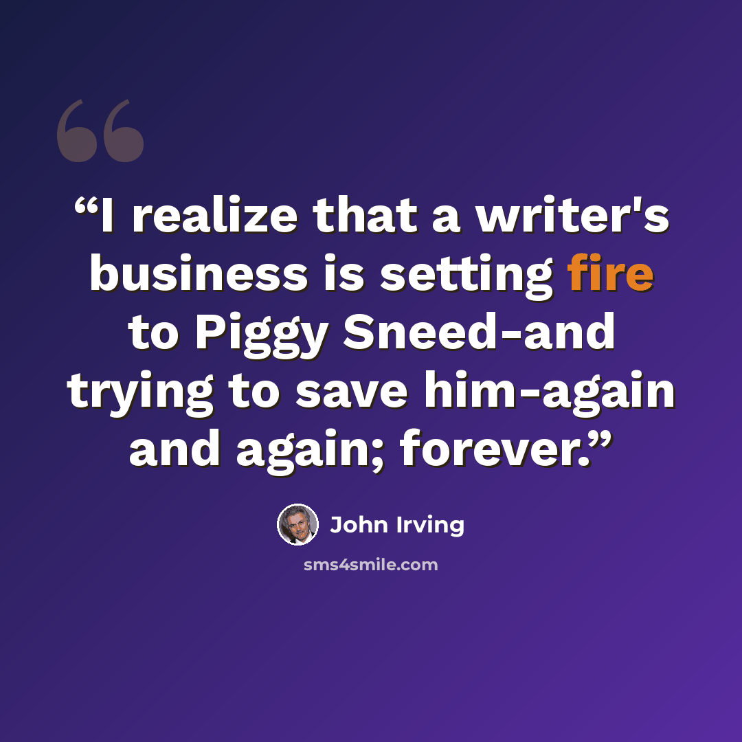 “I realize that a writer's business is setting fire to Piggy Sneed-and trying to save him-again and again; forever.” quote by John Irving