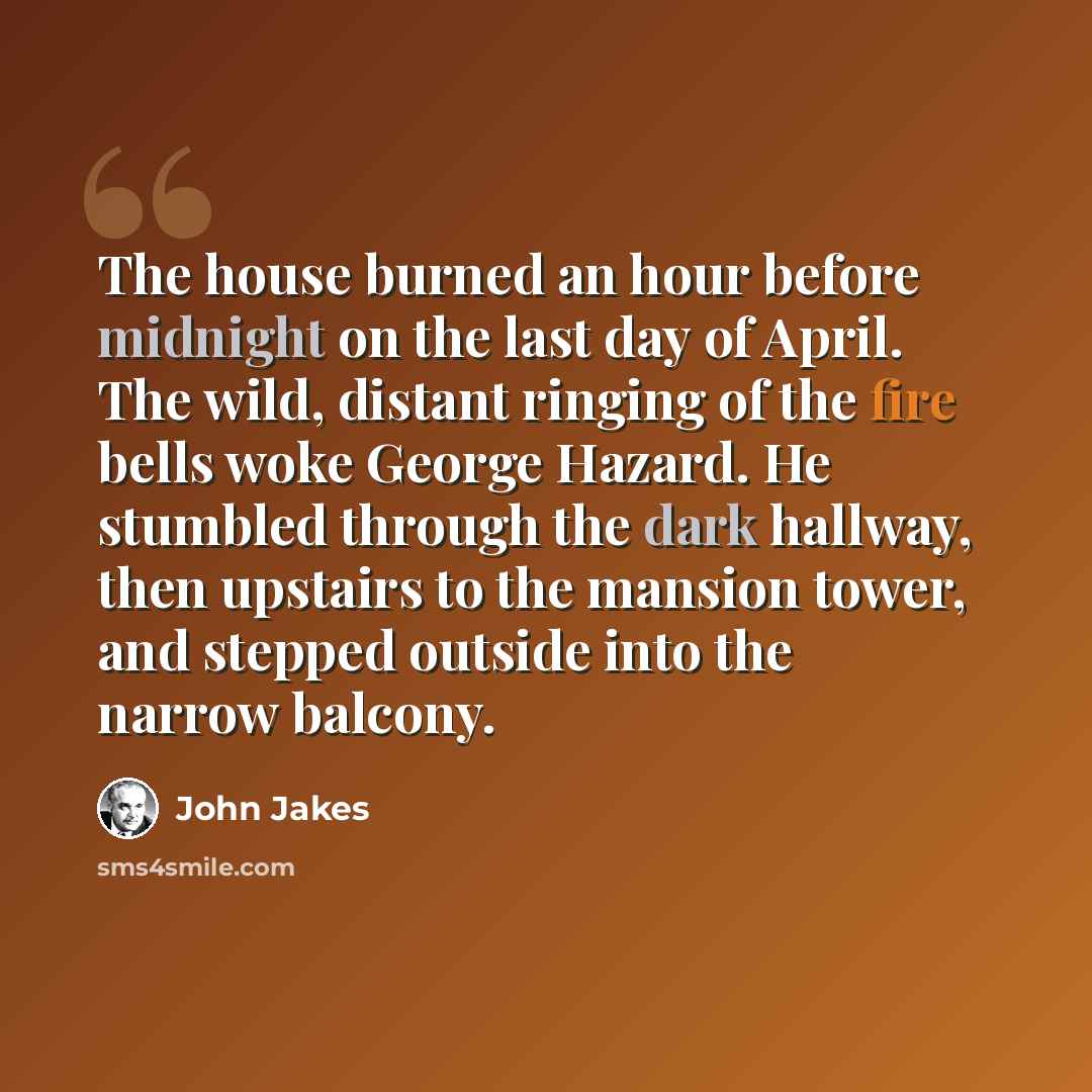“The house burned an hour before midnight on the last day of April. The wild, distant ringing of the fire bells woke George Hazard. He stumbled through the dark hallway, then upstairs to the mansion tower, and stepped outside into the narrow balcony.” quote by John Jakes