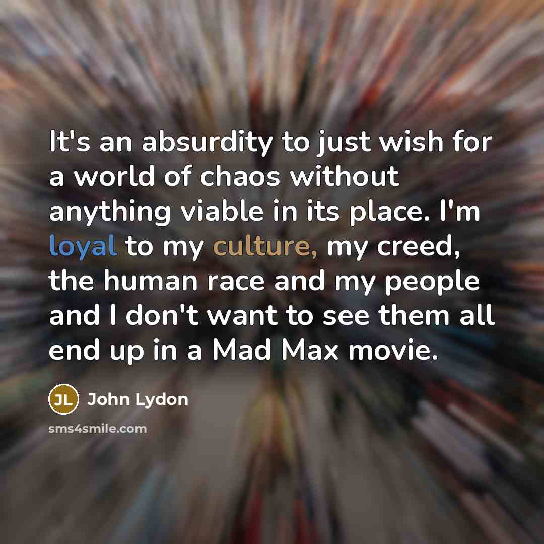 “It's an absurdity to just wish for a world of chaos without anything viable in its place. I'm loyal to my culture, my creed, the human race and my people and I don't want to see them all end up in a Mad Max movie.” quote by John Lydon