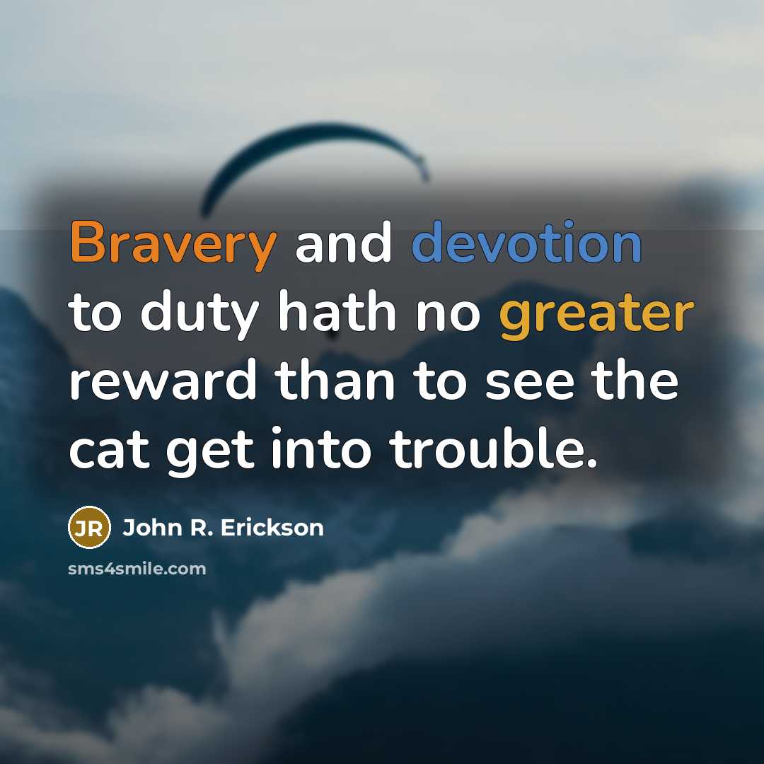 “Bravery and devotion to duty hath no greater reward than to see the cat get into trouble.” quote by John R. Erickson