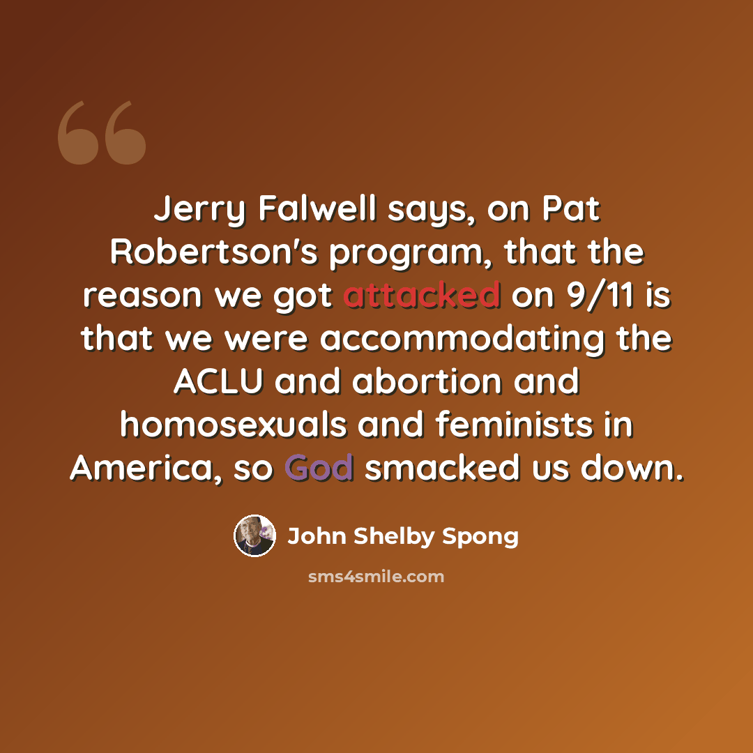 “Jerry Falwell says, on Pat Robertson's program, that the reason we got attacked on 9/11 is that we were accommodating the ACLU and abortion and homosexuals and feminists in America, so God smacked us down.” quote by John Shelby Spong