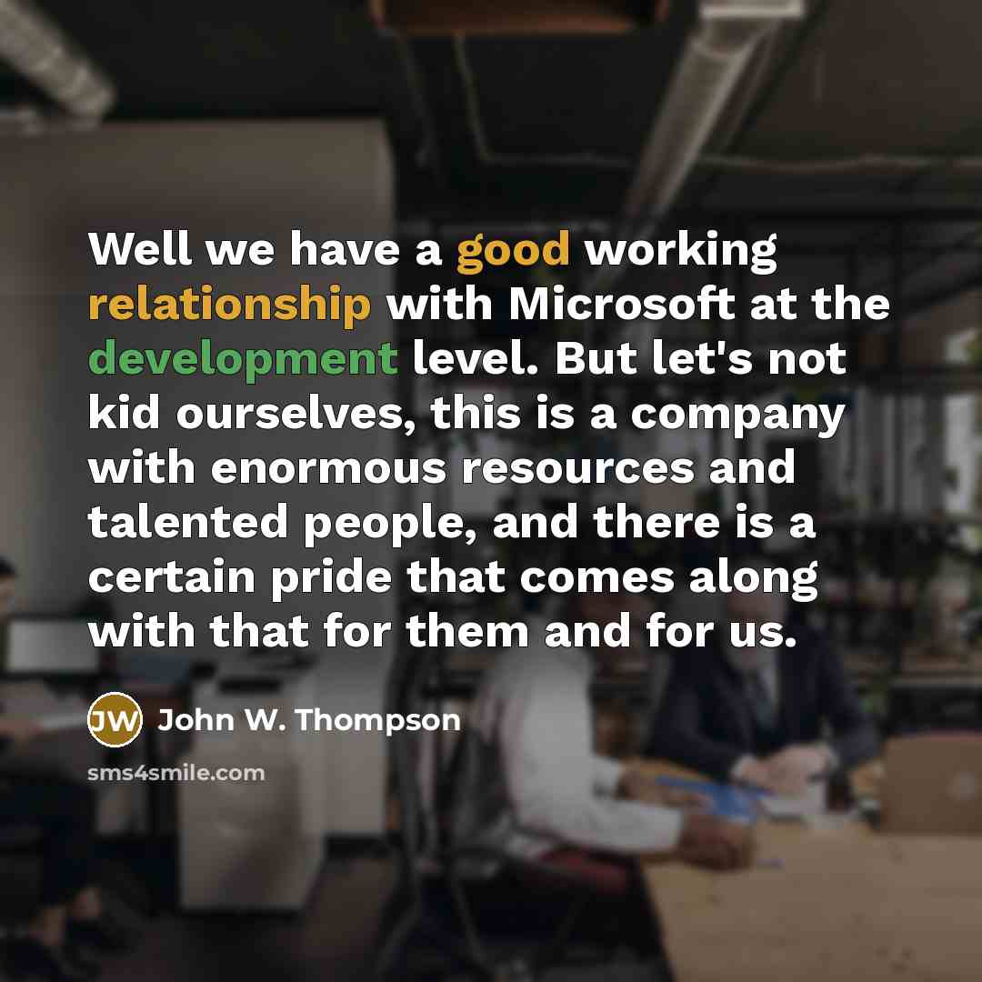 “Well we have a good working relationship with Microsoft at the development level. But let's not kid ourselves, this is a company with enormous resources and talented people, and there is a certain pride that comes along with that for them and for us.” quote by John W. Thompson