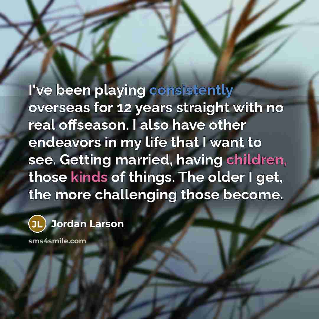 “I've been playing consistently overseas for 12 years straight with no real offseason. I also have other endeavors in my life that I want to see. Getting married, having children, those kinds of things. The older I get, the more challenging those become.” quote by Jordan Larson