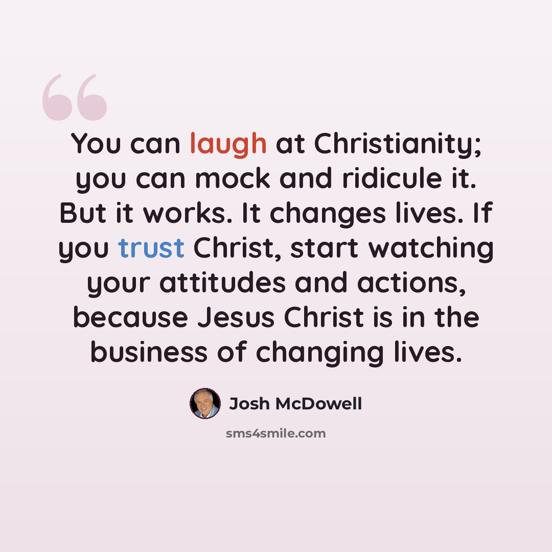 “You can laugh at Christianity; you can mock and ridicule it. But it works. It changes lives. If you trust Christ, start watching your attitudes and actions, because Jesus Christ is in the business of changing lives.” quote by Josh McDowell