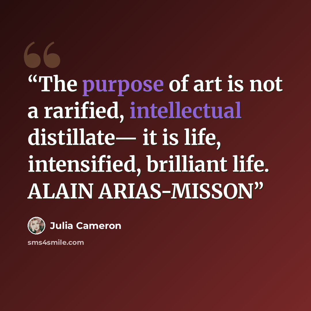 “The purpose of art is not a rarified, intellectual distillate— it is life, intensified, brilliant life. ALAIN ARIAS-MISSON” quote by Julia Cameron