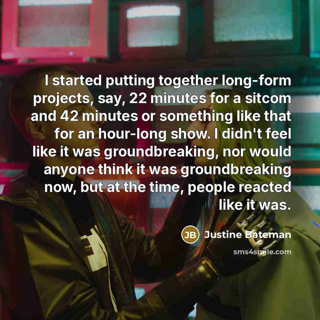 “I started putting together long-form projects, say, 22 minutes for a sitcom and 42 minutes or something like that for an hour-long show. I didn't feel like it was groundbreaking, nor would anyone think it was groundbreaking now, but at the time, people reacted like it was.” quote by Justine Bateman