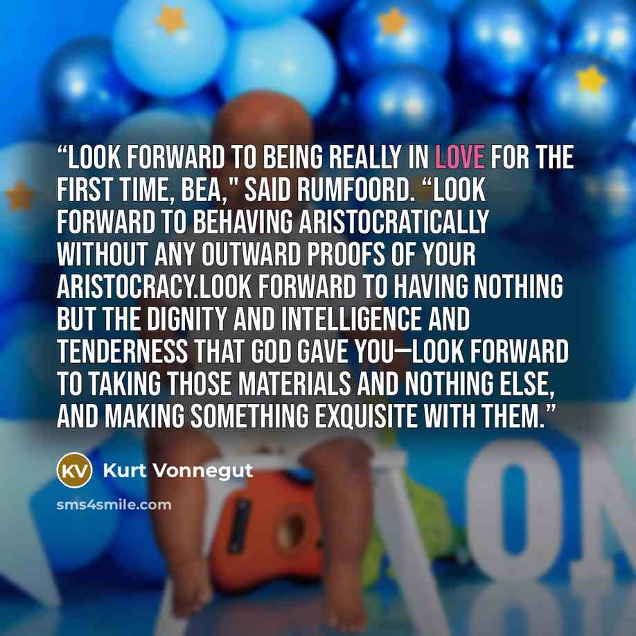 “Look forward to being really in love for the first time, Bea," said Rumfoord. “Look forward to behaving aristocratically without any outward proofs of your aristocracy.Look forward to having nothing but the dignity and intelligence and tenderness that God gave you—look forward to taking those…” quote by Kurt Vonnegut