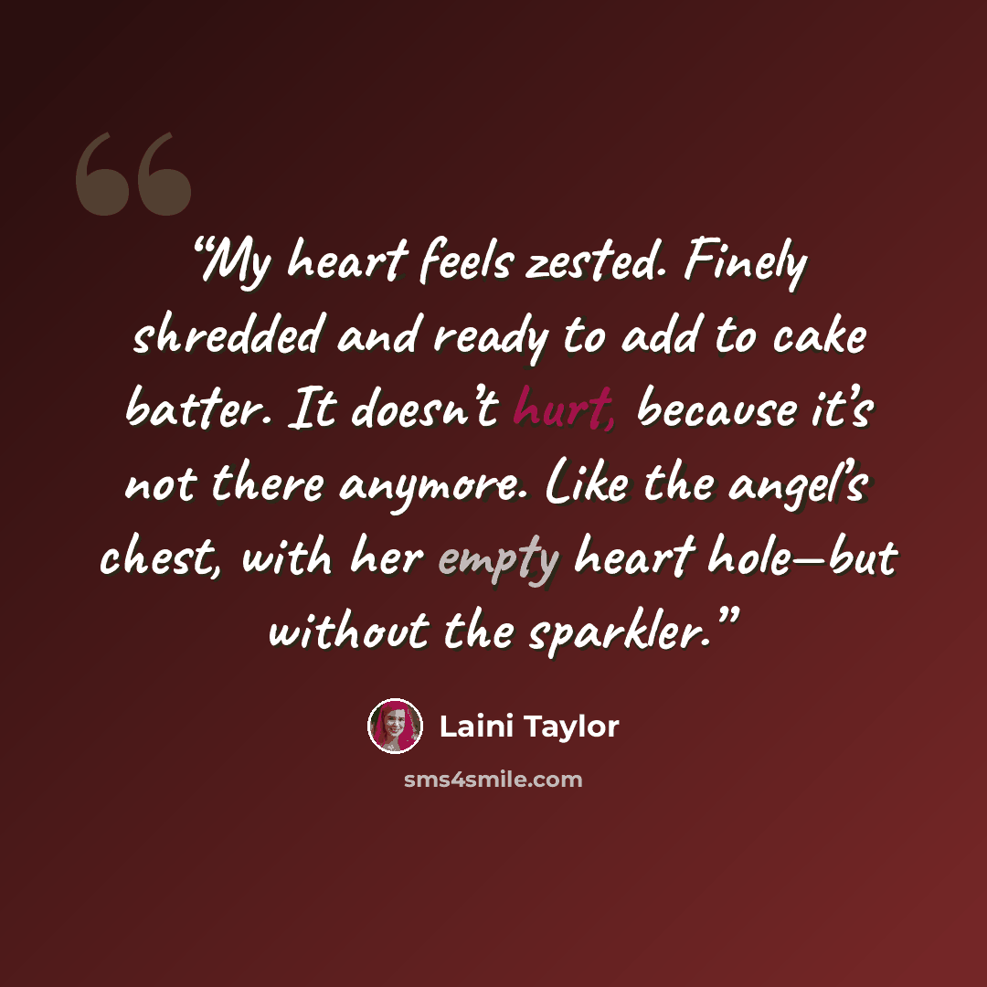 “My heart feels zested. Finely shredded and ready to add to cake batter. It doesn’t hurt, because it’s not there anymore. Like the angel’s chest, with her empty heart hole—but without the sparkler.” quote by Laini Taylor