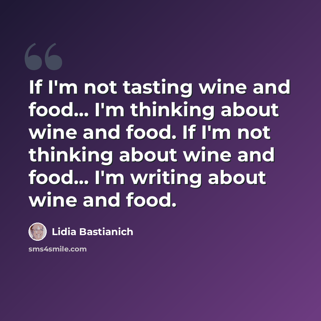 “If I'm not tasting wine and food... I'm thinking about wine and food. If I'm not thinking about wine and food... I'm writing about wine and food.” quote by Lidia Bastianich