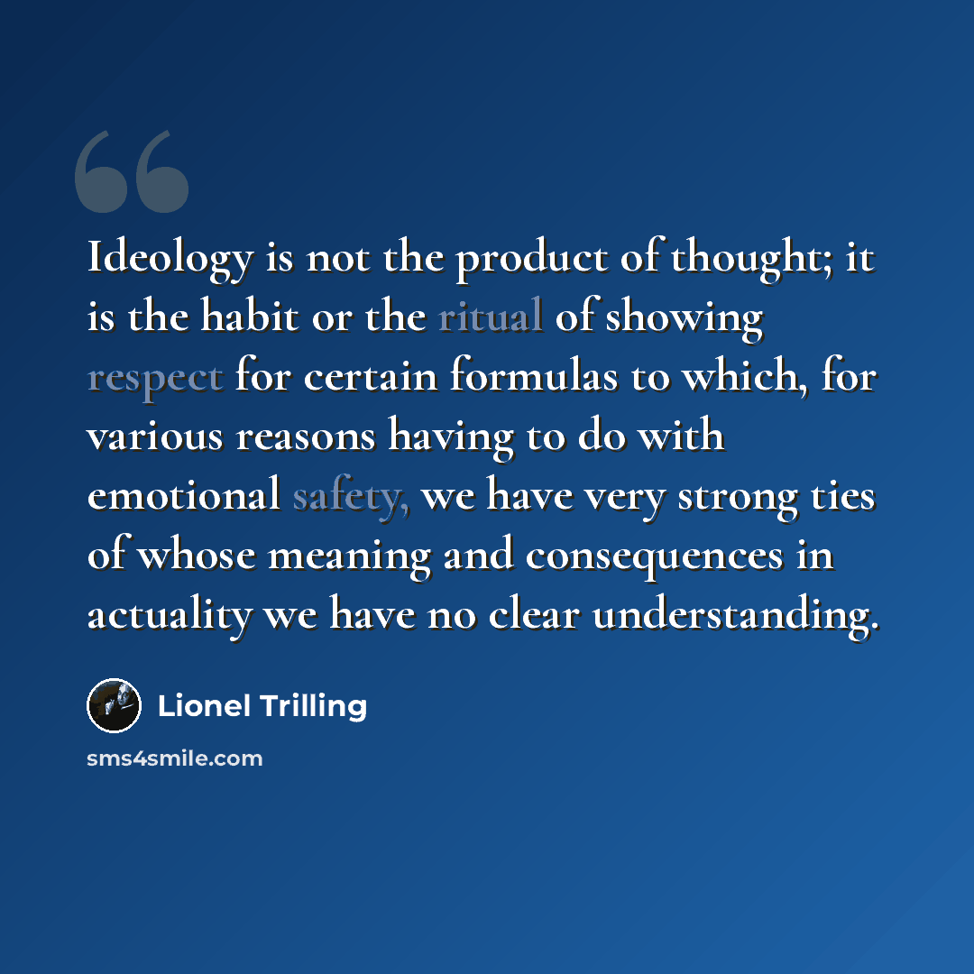 “Ideology is not the product of thought; it is the habit or the ritual of showing respect for certain formulas to which, for various reasons having to do with emotional safety, we have very strong ties of whose meaning and consequences in actuality we have no clear understanding.” quote by Lionel Trilling