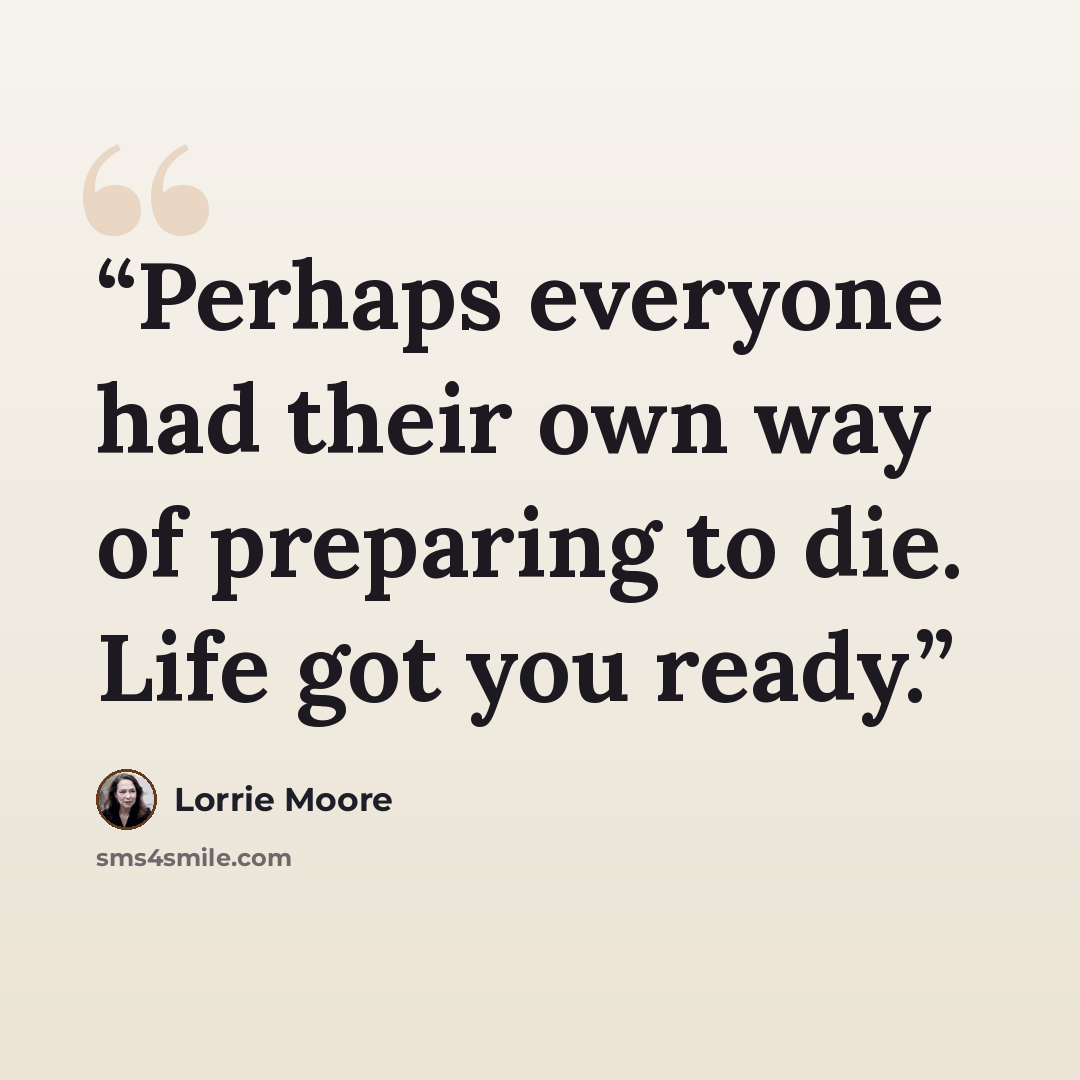 “Perhaps everyone had their own way of preparing to die. Life got you ready.” quote by Lorrie Moore