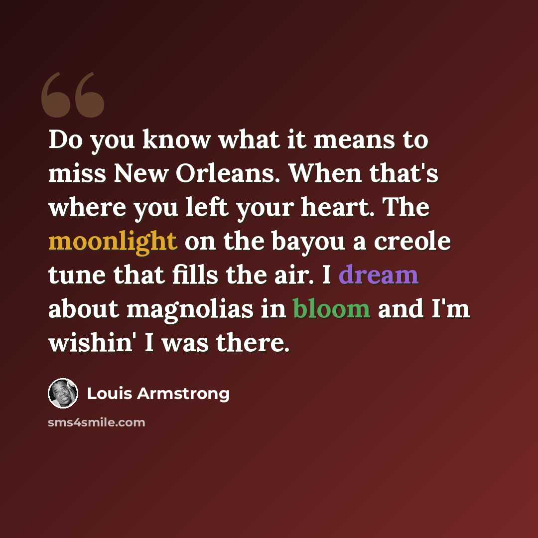 “Do you know what it means to miss New Orleans. When that's where you left your heart. The moonlight on the bayou a creole tune that fills the air. I dream about magnolias in bloom and I'm wishin' I was there.” quote by Louis Armstrong