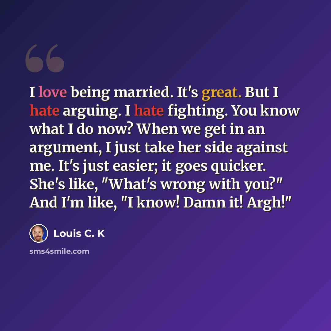 “I love being married. It's great. But I hate arguing. I hate fighting. You know what I do now? When we get in an argument, I just take her side against me. It's just easier; it goes quicker. She's like, "What's wrong with you?" And I'm like, "I know! Damn it! Argh!"” quote by Louis C. K