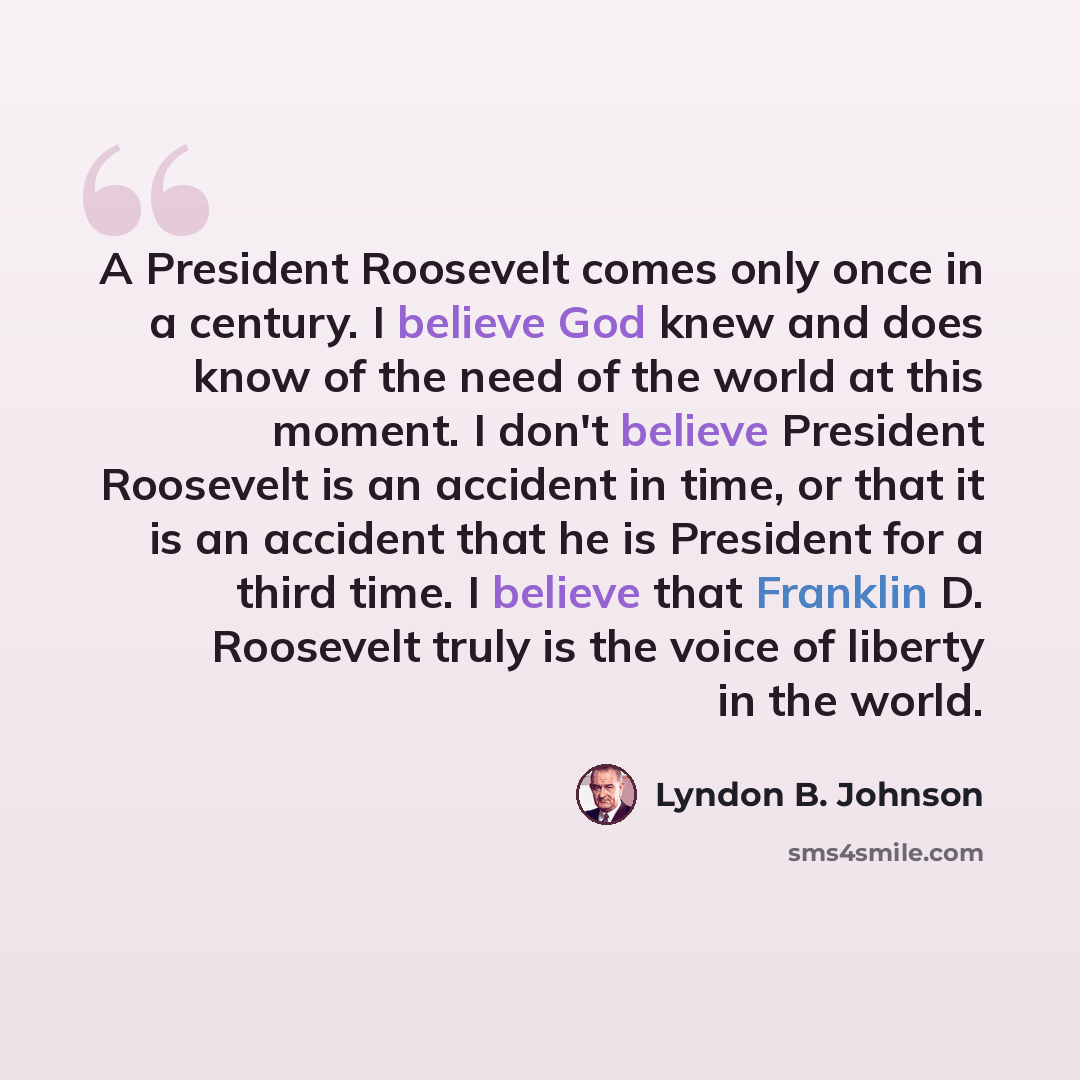 “A President Roosevelt comes only once in a century. I believe God knew and does know of the need of the world at this moment. I don't believe President Roosevelt is an accident in time, or that it is an accident that he is President for a third time. I believe that Franklin D. Roosevelt truly is…” quote by Lyndon B. Johnson