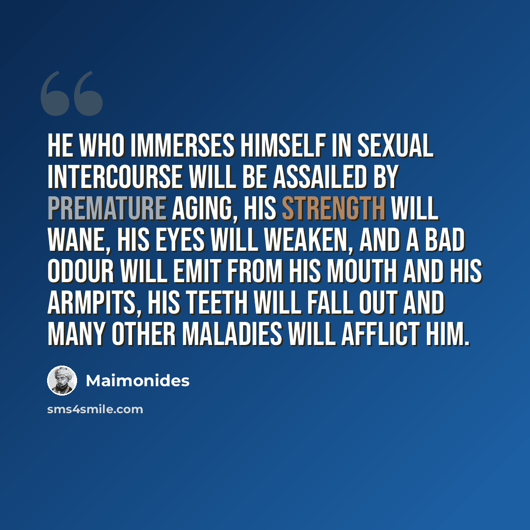 “He who immerses himself in sexual intercourse will be assailed by premature aging, his strength will wane, his eyes will weaken, and a bad odour will emit from his mouth and his armpits, his teeth will fall out and many other maladies will afflict him.” quote by Maimonides