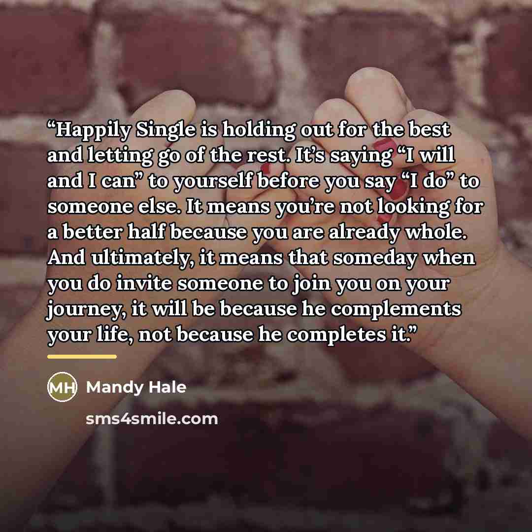 “Happily Single is holding out for the best and letting go of the rest. It’s saying “I will and I can” to yourself before you say “I do” to someone else. It means you’re not looking for a better half because you are already whole. And ultimately, it means that someday when you do invite someone to…” quote by Mandy Hale