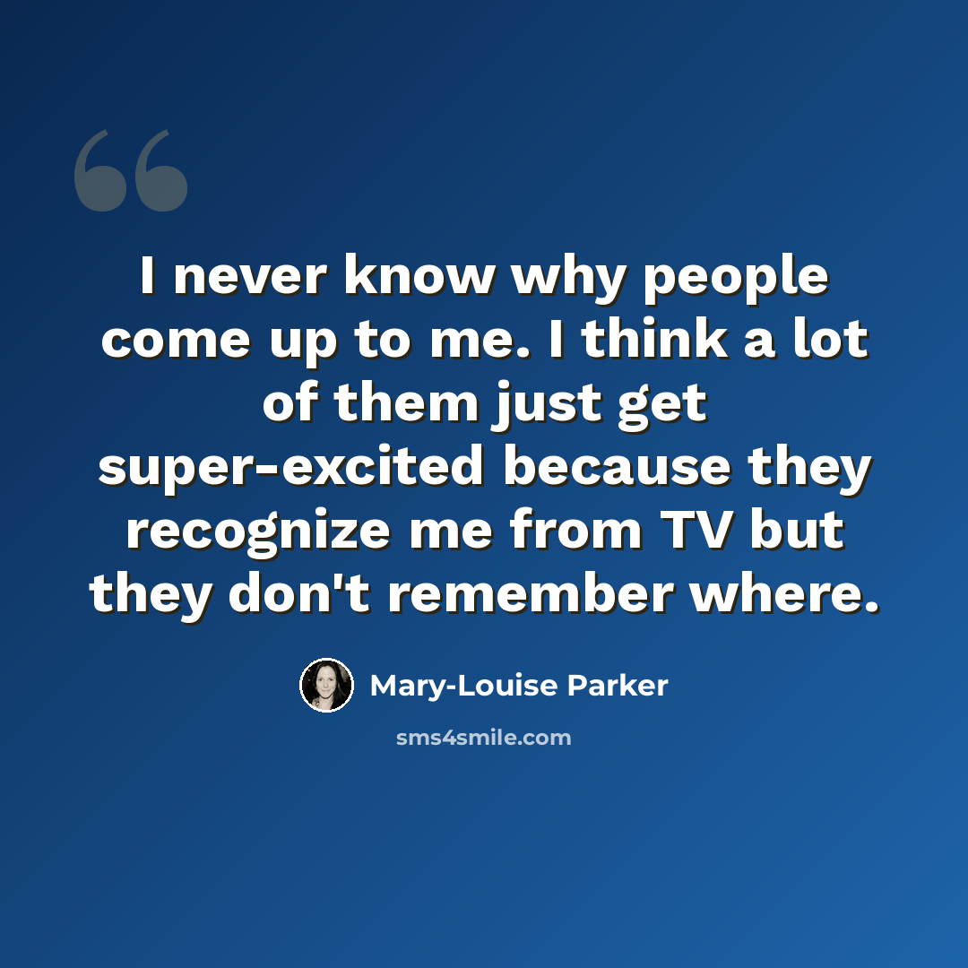 “I never know why people come up to me. I think a lot of them just get super-excited because they recognize me from TV but they don't remember where.” quote by Mary-Louise Parker
