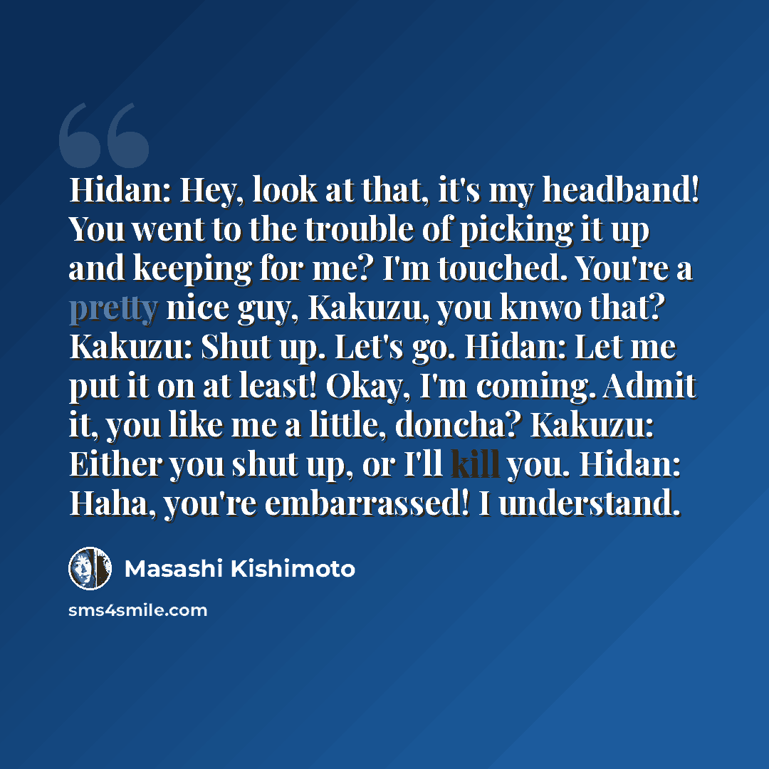 “Hidan: Hey, look at that, it's my headband! You went to the trouble of picking it up and keeping for me? I'm touched. You're a pretty nice guy, Kakuzu, you knwo that? Kakuzu: Shut up. Let's go. Hidan: Let me put it on at least! Okay, I'm coming. Admit it, you like me a little, doncha? Kakuzu…” quote by Masashi Kishimoto
