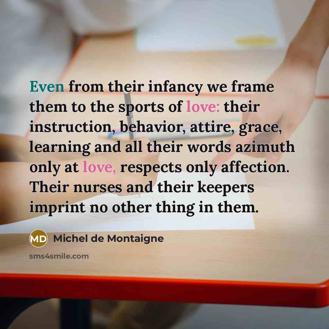 “Even from their infancy we frame them to the sports of love: their instruction, behavior, attire, grace, learning and all their words azimuth only at love, respects only affection. Their nurses and their keepers imprint no other thing in them.” quote by Michel de Montaigne