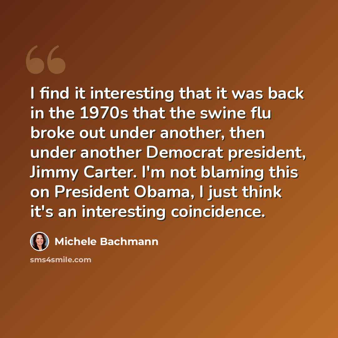 “I find it interesting that it was back in the 1970s that the swine flu broke out under another, then under another Democrat president, Jimmy Carter. I'm not blaming this on President Obama, I just think it's an interesting coincidence.” quote by Michele Bachmann