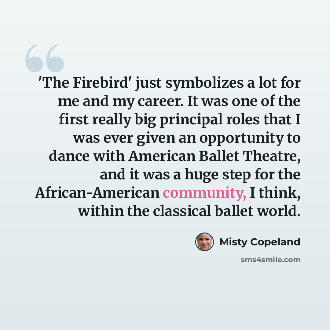 “'The Firebird' just symbolizes a lot for me and my career. It was one of the first really big principal roles that I was ever given an opportunity to dance with American Ballet Theatre, and it was a huge step for the African-American community, I think, within the classical ballet world.” quote by Misty Copeland