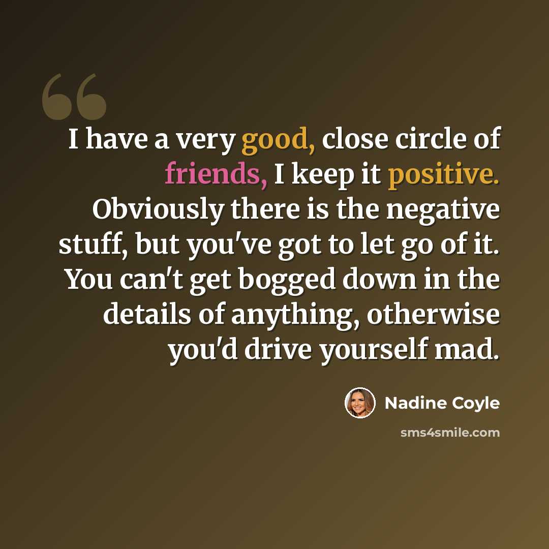 “I have a very good, close circle of friends, I keep it positive. Obviously there is the negative stuff, but you've got to let go of it. You can't get bogged down in the details of anything, otherwise you'd drive yourself mad.” quote by Nadine Coyle