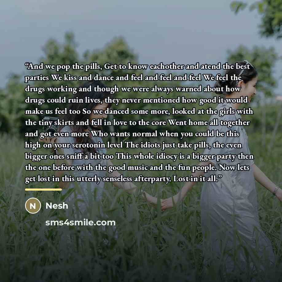 “And we pop the pills, Get to know eachother and atend the best parties We kiss and dance and feel and feel and feel We feel the drugs working and though we were always warned about how drugs could ruin lives, they never mentioned how good it would make us feel too So we danced some more, looked at…” quote by Nesh