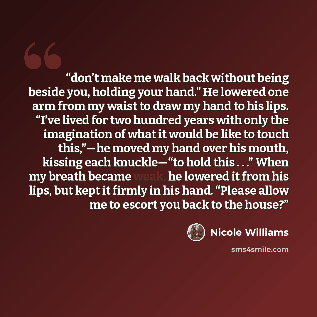 “don’t make me walk back without being beside you, holding your hand.” He lowered one arm from my waist to draw my hand to his lips. “I’ve lived for two hundred years with only the imagination of what it would be like to touch this,”—he moved my hand over his mouth, kissing each knuckle—“to hold…” quote by Nicole Williams