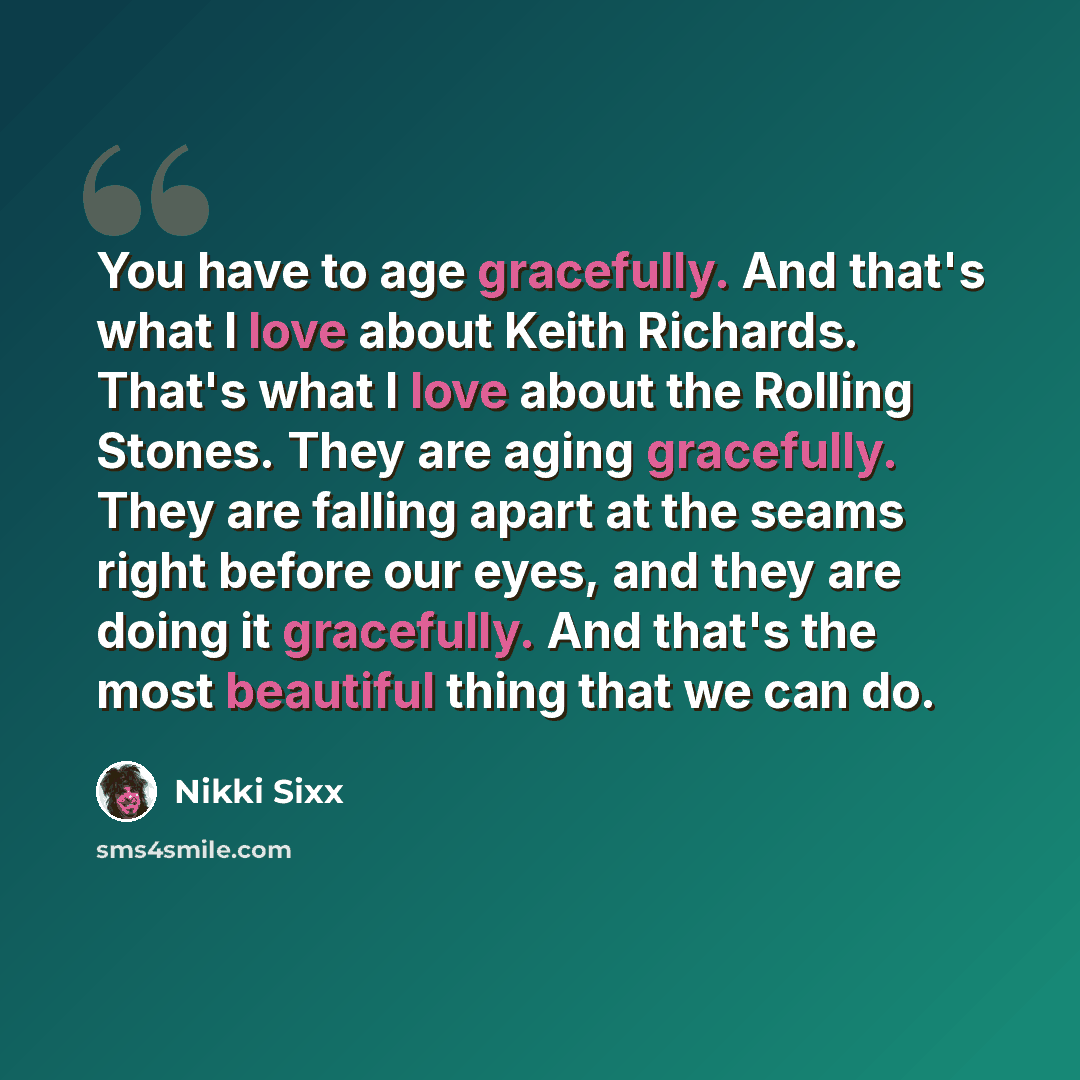 “You have to age gracefully. And that's what I love about Keith Richards. That's what I love about the Rolling Stones. They are aging gracefully. They are falling apart at the seams right before our eyes, and they are doing it gracefully. And that's the most beautiful thing that we can do.” quote by Nikki Sixx