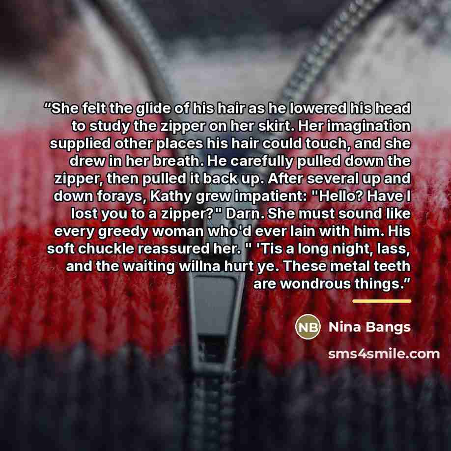 “She felt the glide of his hair as he lowered his head to study the zipper on her skirt. Her imagination supplied other places his hair could touch, and she drew in her breath. He carefully pulled down the zipper, then pulled it back up. After several up and down forays, Kathy grew impatient…” quote by Nina Bangs