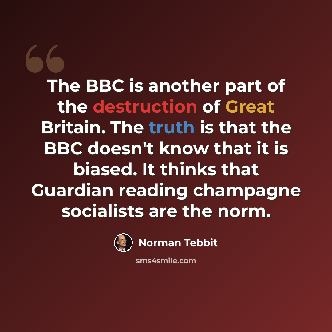 “The BBC is another part of the destruction of Great Britain. The truth is that the BBC doesn't know that it is biased. It thinks that Guardian reading champagne socialists are the norm.” quote by Norman Tebbit