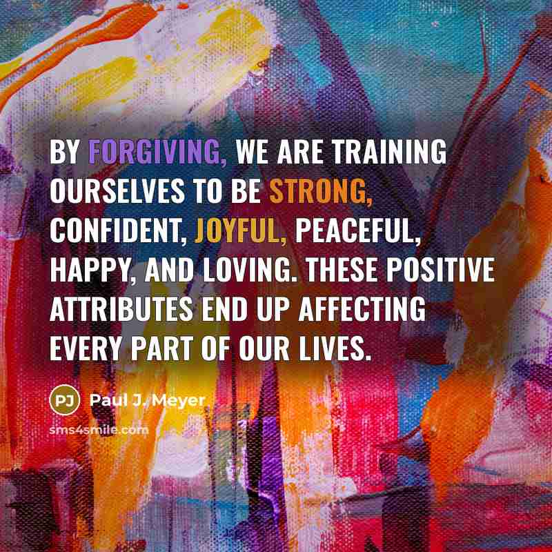 “By forgiving, we are training ourselves to be strong, confident, joyful, peaceful, happy, and loving. These positive attributes end up affecting every part of our lives.” quote by Paul J. Meyer