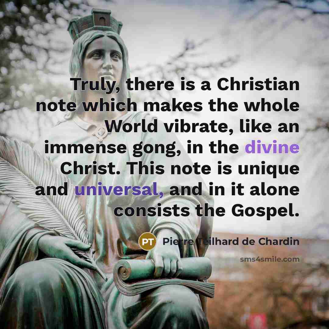 “Truly, there is a Christian note which makes the whole World vibrate, like an immense gong, in the divine Christ. This note is unique and universal, and in it alone consists the Gospel.” quote by Pierre Teilhard de Chardin